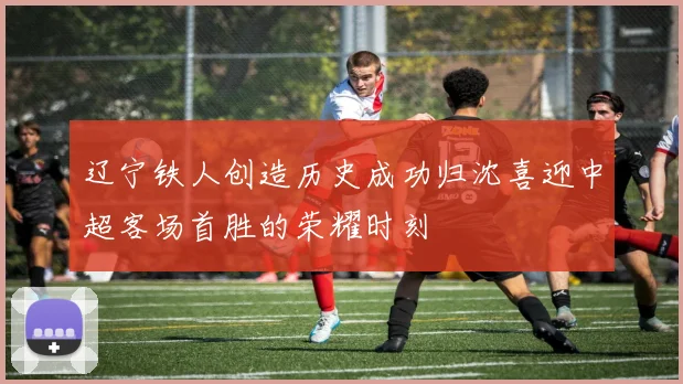 辽宁铁人创造历史成功归沈喜迎中超客场首胜的荣耀时刻