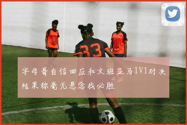 字母哥自信回应和文班亚马1V1对决结果称毫无悬念我必胜