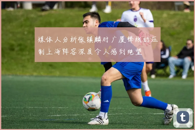 媒体人分析张镇麟对广厦锋线的压制上海阵容深度令人感到绝望