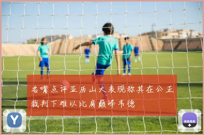 名嘴点评亚历山大表现称其在公正裁判下难以比肩巅峰韦德