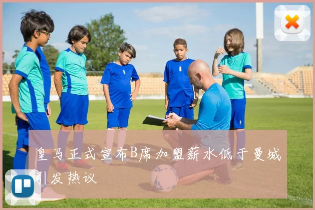 皇马正式宣布B席加盟薪水低于曼城引发热议