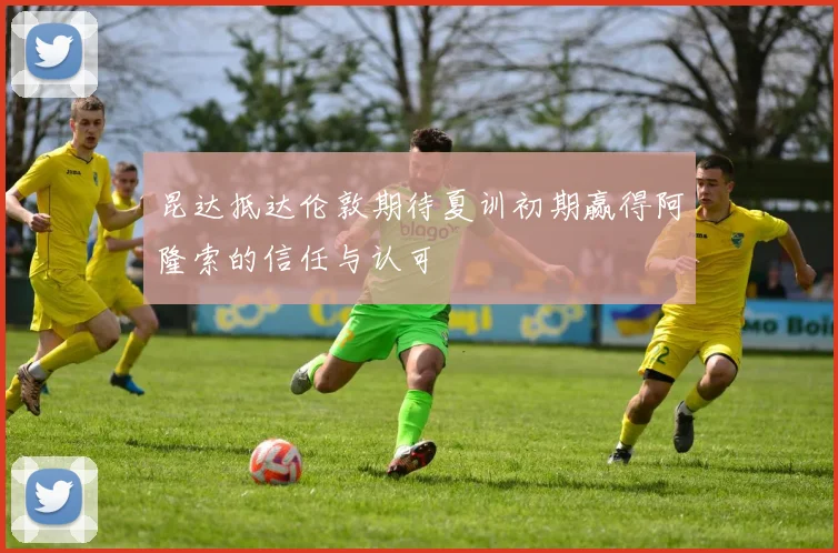 昆达抵达伦敦期待夏训初期赢得阿隆索的信任与认可