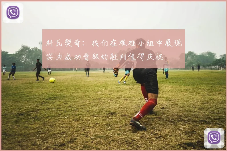 科瓦契奇：我们在艰难小组中展现实力成功晋级的胜利值得庆祝