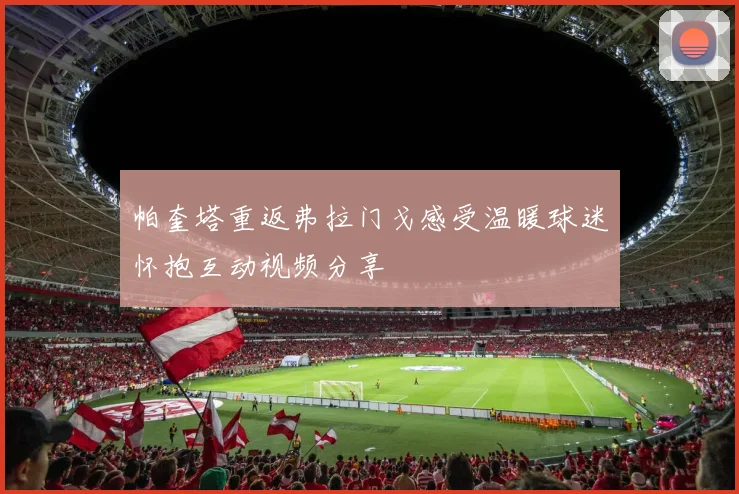 帕奎塔重返弗拉门戈感受温暖球迷怀抱互动视频分享
