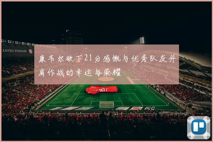 康韦尔砍下21分感慨与优秀队友并肩作战的幸运与荣耀