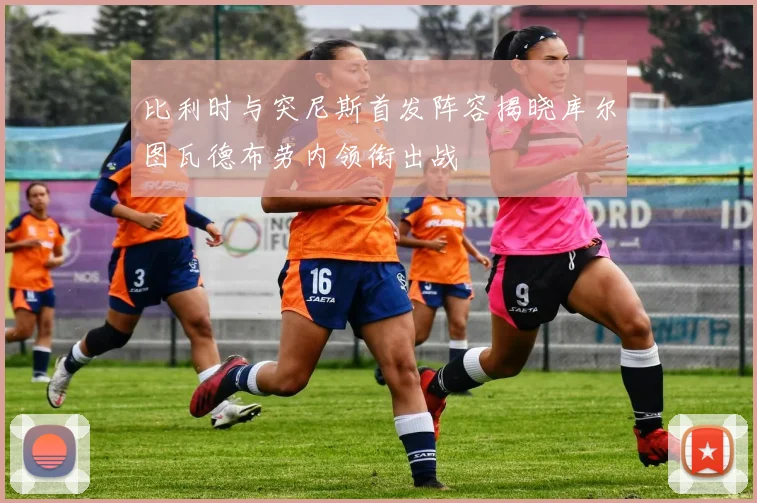 比利时与突尼斯首发阵容揭晓库尔图瓦德布劳内领衔出战