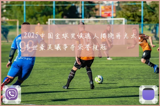 2025中国金球奖候选人揭晓蒋光太韦世豪吴曦争夺荣誉桂冠
