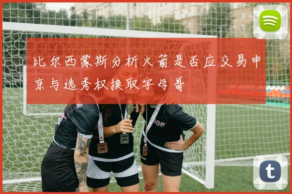 比尔西蒙斯分析火箭是否应交易申京与选秀权换取字母哥