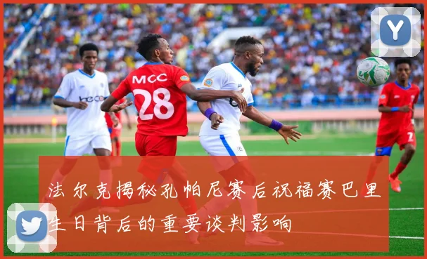法尔克揭秘孔帕尼赛后祝福赛巴里生日背后的重要谈判影响
