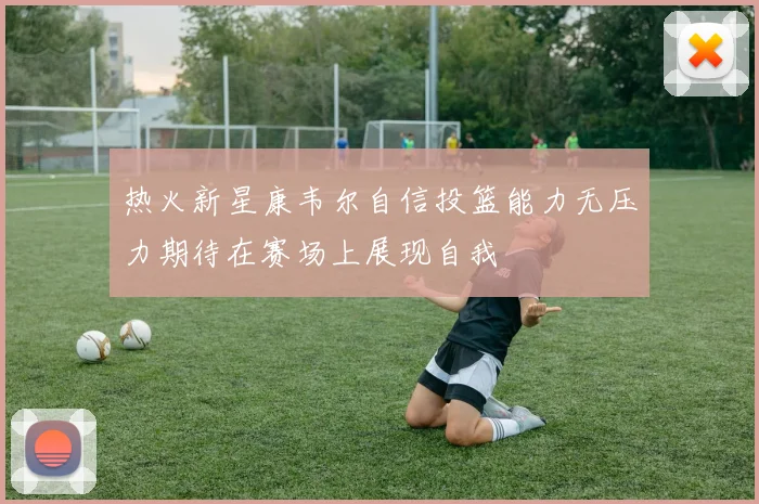 热火新星康韦尔自信投篮能力无压力期待在赛场上展现自我