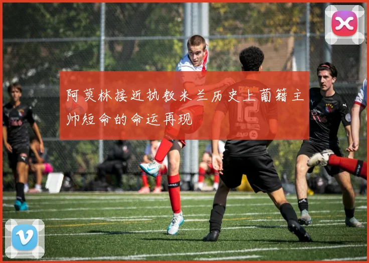 阿莫林接近执教米兰历史上葡籍主帅短命的命运再现