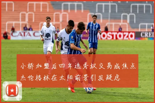 小桥加盟后四年选秀权交易成焦点杰伦格林在太阳前景引发疑虑