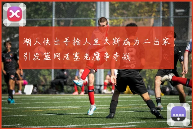 湖人快出手抢人里夫斯成为二当家引发篮网活塞老鹰争夺战