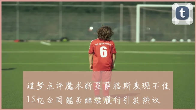 追梦点评魔术新星萨格斯表现不佳15亿合同能否继续履行引发热议
