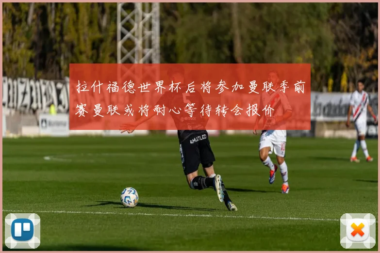 拉什福德世界杯后将参加曼联季前赛曼联或将耐心等待转会报价