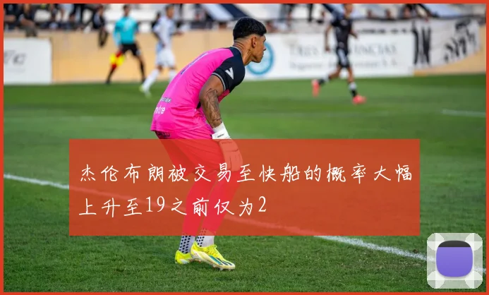 杰伦布朗被交易至快船的概率大幅上升至19之前仅为2